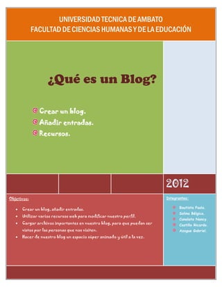 UNIVERSIDAD TECNICA DE AMBATO
             FACULTAD DE CIENCIAS HUMANAS Y DE LA EDUCACIÓN




                    ¿Qué es un Blog?

                Crear un blog.
                Añadir entradas.
                Recursos.




                                                                          2012
Objetivos:                                                                Integrantes:


      Crear un blog, añadir entradas.                                           Bautista Paola.
                                                                                 Solina Bélgica.
      Utilizar varios recursos web para modificar nuestro perfil.
                                                                                 Cunalata Nancy.
      Cargar archivos importantes en nuestro blog, para que puedan ser          Castillo Ricardo.
       vistos por las personas que nos visiten.                                  Azogue Gabriel.
      Hacer de nuestro blog un espacio súper animado y útil a la vez.
 