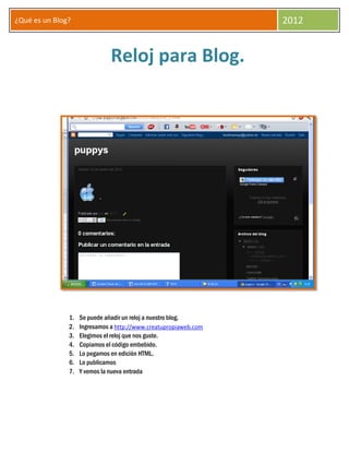 ¿Qué es un Blog?                                                  2012


                              Reloj para Blog.




               1.   Se puede añadir un reloj a nuestro blog.
               2.   Ingresamos a http://www.creatupropiaweb.com
               3.   Elegimos el reloj que nos guste.
               4.   Copiamos el código embebido.
               5.   Lo pegamos en edición HTML.
               6.   Lo publicamos
               7.   Y vemos la nueva entrada
 
