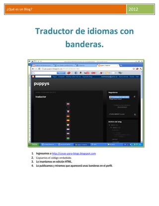 ¿Qué es un Blog?                                                                        2012



                    Traductor de idiomas con
                           banderas.




               1.   Ingresamos a http://cosas-para-blogs.blogspot.com
               2.   Copiamos el código embebido.
               3.   Lo insertamos en edición HTML.
               4.   Lo publicamos y miramos que aparecerá unas banderas en el perfil.
 