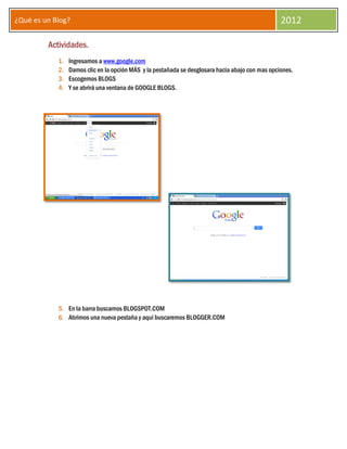 ¿Qué es un Blog?                                                                                  2012

         Actividades.
            1.   Ingresamos a www.google.com
            2.   Damos clic en la opción MÁS y la pestañada se desglosara hacia abajo con mas opciones.
            3.   Escogemos BLOGS
            4.   Y se abrirá una ventana de GOOGLE BLOGS.




            5. En la barra buscamos BLOGSPOT.COM
            6. Abrimos una nueva pestaña y aquí buscaremos BLOGGER.COM
 