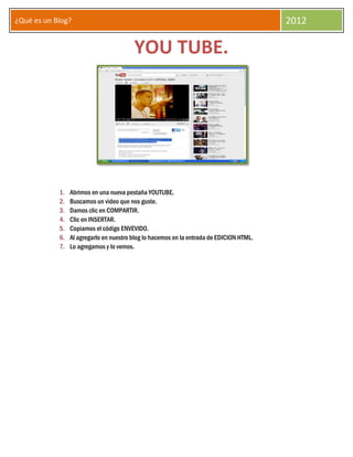 ¿Qué es un Blog?                                                                          2012

                                         YOU TUBE.




            1.   Abrimos en una nueva pestaña YOUTUBE.
            2.   Buscamos un video que nos guste.
            3.   Damos clic en COMPARTIR.
            4.   Clic en INSERTAR.
            5.   Copiamos el código ENVEVIDO.
            6.   Al agregarlo en nuestro blog lo hacemos en la entrada de EDICION HTML.
            7.   Lo agregamos y lo vemos.
 