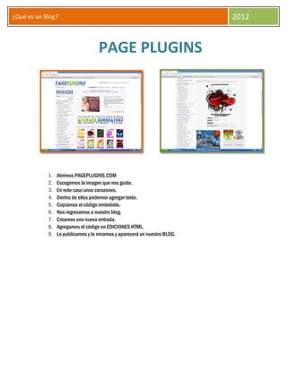 ¿Qué es un Blog?                                                           2012


                                    PAGE PLUGINS




            1.   Abrimos PAGEPLUGINS.COM
            2.   Escogemos la imagen que nos guste.
            3.   En este caso unos corazones.
            4.   Dentro de ellos podemos agregar texto.
            5.   Copiamos el código embebido.
            6.   Nos regresamos a nuestro blog.
            7.   Creamos una nueva entrada.
            8.   Agregamos el código en EDICIONES HTML.
            9.   Lo publicamos y lo miramos y aparecerá en nuestro BLOG.
 