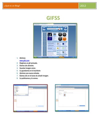 ¿Qué es un Blog?                                            2012



                                                    GIFSS




            1. Abrimos
               www.gifs.com
            2. Elegimos un gif animado.
            3. Damos clic derecho.
            4. Guardar imagen como.
            5. Lo guardamos en el escritorio
            6. Abrimos una nueva entrada.
            7. Damos clic en el icono de añadir imagen.
            8. Lo publicamos y lo vemos.
 