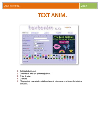 ¿Qué es un Blog?                                                                                         2012


                                           TEXT ANIM.




            1.   Abrimos textanim.com
            2.   Escribimos el texto que queremos publicar.
            3.   El tipo de letra.
            4.   El tamaño
            5.   Y finalmente la característica más importante de este recurso es la textura del texto y su
                 animación.
 