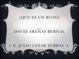 ¿QUE ES UN BLOG?
DAVID ARENAS BERNAL
I. E. JULIO CESAR TURBAY A.
1003
 