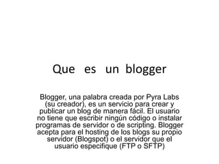 Que es un blogger
 Blogger, una palabra creada por Pyra Labs
   (su creador), es un servicio para crear y
 publicar un blog de manera fácil. El usuario
no tiene que escribir ningún código o instalar
programas de servidor o de scripting. Blogger
acepta para el hosting de los blogs su propio
    servidor (Blogspot) o el servidor que el
      usuario especifique (FTP o SFTP)
 