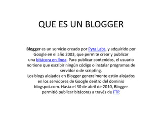 QUE ES UN BLOGGER
Blogger es un servicio creado por Pyra Labs, y adquirido por
Google en el año 2003, que permite crear y publicar
una bitácora en línea. Para publicar contenidos, el usuario
no tiene que escribir ningún código o instalar programas de
servidor o de scripting.
Los blogs alojados en Blogger generalmente están alojados
en los servidores de Google dentro del dominio
blogspot.com. Hasta el 30 de abril de 2010, Blogger
permitió publicar bitácoras a través de FTP.
 