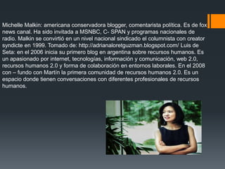 Michelle Malkin: americana conservadora blogger, comentarista política. Es de fox
news canal. Ha sido invitada a MSNBC, C- SPAN y programas nacionales de
radio. Malkin se convirtió en un nivel nacional sindicado el columnista con creator
syndicte en 1999. Tomado de: http://adrianaloretguzman.blogspot.com/ Luis de
Seta: en el 2006 inicia su primero blog en argentina sobre recursos humanos. Es
un apasionado por internet, tecnologías, información y comunicación, web 2.0,
recursos humanos 2.0 y forma de colaboración en entornos laborales. En el 2008
con – fundo con Martín la primera comunidad de recursos humanos 2.0. Es un
espacio donde tienen conversaciones con diferentes profesionales de recursos
humanos.
 