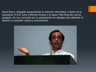David Bravo: Abogado especializado en derecho informático, creador de la
asociación O.S.R junto a Alfonso Grueso y el rapero Tote King del cual es
abogado. Es muy conocido por su participación en debates para defender el
derecho a compartir cultura y conocimiento.
 