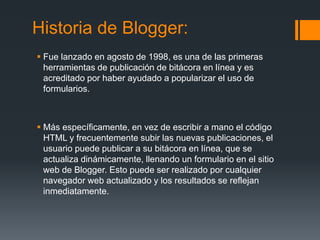 Historia de Blogger:
 Fue lanzado en agosto de 1998, es una de las primeras
herramientas de publicación de bitácora en línea y es
acreditado por haber ayudado a popularizar el uso de
formularios.
 Más específicamente, en vez de escribir a mano el código
HTML y frecuentemente subir las nuevas publicaciones, el
usuario puede publicar a su bitácora en línea, que se
actualiza dinámicamente, llenando un formulario en el sitio
web de Blogger. Esto puede ser realizado por cualquier
navegador web actualizado y los resultados se reflejan
inmediatamente.
 