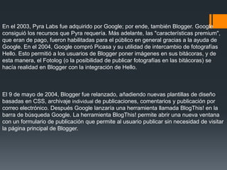 En el 2003, Pyra Labs fue adquirido por Google; por ende, también Blogger. Google
consiguió los recursos que Pyra requería. Más adelante, las "características premium",
que eran de pago, fueron habilitadas para el público en general gracias a la ayuda de
Google. En el 2004, Google compró Picasa y su utilidad de intercambio de fotografías
Hello. Esto permitió a los usuarios de Blogger poner imágenes en sus bitácoras, y de
esta manera, el Fotolog (o la posibilidad de publicar fotografías en las bitácoras) se
hacía realidad en Blogger con la integración de Hello.
El 9 de mayo de 2004, Blogger fue relanzado, añadiendo nuevas plantillas de diseño
basadas en CSS, archivaje individual de publicaciones, comentarios y publicación por
correo electrónico. Después Google lanzaría una herramienta llamada BlogThis! en la
barra de búsqueda Google. La herramienta BlogThis! permite abrir una nueva ventana
con un formulario de publicación que permite al usuario publicar sin necesidad de visitar
la página principal de Blogger.
 
