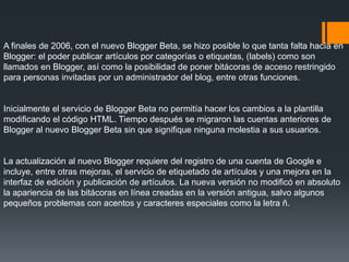 A finales de 2006, con el nuevo Blogger Beta, se hizo posible lo que tanta falta hacía en
Blogger: el poder publicar artículos por categorías o etiquetas, (labels) como son
llamados en Blogger, así como la posibilidad de poner bitácoras de acceso restringido
para personas invitadas por un administrador del blog, entre otras funciones.
Inicialmente el servicio de Blogger Beta no permitía hacer los cambios a la plantilla
modificando el código HTML. Tiempo después se migraron las cuentas anteriores de
Blogger al nuevo Blogger Beta sin que signifique ninguna molestia a sus usuarios.
La actualización al nuevo Blogger requiere del registro de una cuenta de Google e
incluye, entre otras mejoras, el servicio de etiquetado de artículos y una mejora en la
interfaz de edición y publicación de artículos. La nueva versión no modificó en absoluto
la apariencia de las bitácoras en línea creadas en la versión antigua, salvo algunos
pequeños problemas con acentos y caracteres especiales como la letra ñ.
 