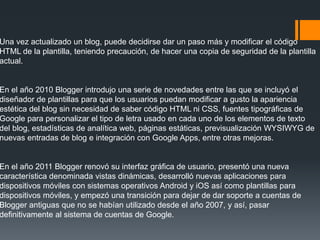 Una vez actualizado un blog, puede decidirse dar un paso más y modificar el código
HTML de la plantilla, teniendo precaución, de hacer una copia de seguridad de la plantilla
actual.
En el año 2010 Blogger introdujo una serie de novedades entre las que se incluyó el
diseñador de plantillas para que los usuarios puedan modificar a gusto la apariencia
estética del blog sin necesidad de saber código HTML ni CSS, fuentes tipográficas de
Google para personalizar el tipo de letra usado en cada uno de los elementos de texto
del blog, estadísticas de analítica web, páginas estáticas, previsualización WYSIWYG de
nuevas entradas de blog e integración con Google Apps, entre otras mejoras.
En el año 2011 Blogger renovó su interfaz gráfica de usuario, presentó una nueva
característica denominada vistas dinámicas, desarrolló nuevas aplicaciones para
dispositivos móviles con sistemas operativos Android y iOS así como plantillas para
dispositivos móviles, y empezó una transición para dejar de dar soporte a cuentas de
Blogger antiguas que no se habían utilizado desde el año 2007, y así, pasar
definitivamente al sistema de cuentas de Google.
 