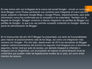 En ese mismo año con la llegada de la nueva red social Google+, circuló un rumor que
tanto Blogger como Picasa cambiarían sus nombres para integrarse al nuevo servicio
social, pasando a llamarse Google Blogs y Google Photos, respectivamente, pero esta
información nunca fue confirmada por la compañía ni se materializó. También con la
llegada de Google+, Blogger comenzó a ofrecer integración de perfiles de Blogger con
perfiles de Google+, lo que a su vez permite compartir contenido en Google+ desde el
panel de administración de Blogger.
En lo transcurrido del año 2012 Blogger ha presentado una serie de funcionalidades
para mejorar el posicionamiento web de los blogs, así como una integración más
cercana con Google+. Por otro lado, desde enero de 2012 los servidores de Blogger
realizan redireccionamientos del dominio de segundo nivel blogspot.com a dominios de
segundo y tercer nivel por país de acceso, por ejemplo blogspot.ie (Irlanda)) o
blogspot.com.ar (Argentina), con el propósito de mejorar la administración local de
contenidos que puedan violar las legislaciones locales de un país, así como evitar
intentos de censura.
 