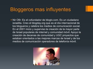 Bloggeros mas influyentes
 Nir Ofir: Es el cofundador de blogtv.com. Es un ciudadano
israelita. Creo el blogday.org que es el día internacional de
los blogueros y celebra los medios de comunicación social.
En el 2001 inicio y superviso la creación de la mayor parte
de Israel populares de internet y comunidad móvil. Apoyo la
creación de decenas de comunidad y UGC proyectos que
estaban orientados a las mejores marcas de Israel y de los
medios de comunicación operadores de telefonía móvil.
 