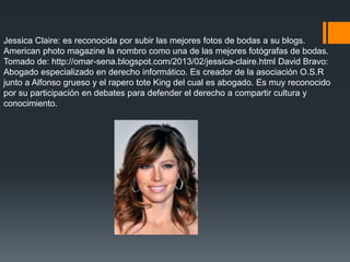 Jessica Claire: es reconocida por subir las mejores fotos de bodas a su blogs.
American photo magazine la nombro como una de las mejores fotógrafas de bodas.
Tomado de: http://omar-sena.blogspot.com/2013/02/jessica-claire.html David Bravo:
Abogado especializado en derecho informático. Es creador de la asociación O.S.R
junto a Alfonso grueso y el rapero tote King del cual es abogado. Es muy reconocido
por su participación en debates para defender el derecho a compartir cultura y
conocimiento.
 