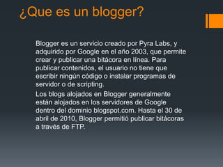 ¿Que es un blogger?
Blogger es un servicio creado por Pyra Labs, y
adquirido por Google en el año 2003, que permite
crear y publicar una bitácora en línea. Para
publicar contenidos, el usuario no tiene que
escribir ningún código o instalar programas de
servidor o de scripting.
Los blogs alojados en Blogger generalmente
están alojados en los servidores de Google
dentro del dominio blogspot.com. Hasta el 30 de
abril de 2010, Blogger permitió publicar bitácoras
a través de FTP.
 