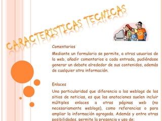 Comentarios Mediante un formulario se permite, a otros usuarios de la web, añadir comentarios a cada entrada, pudiéndose generar un debate alrededor de sus contenidos, además de cualquier otra información. Enlaces Una particularidad que diferencia a los weblogs de los sitios de noticias, es que las anotaciones suelen incluir múltiples enlaces a otras páginas web (no necesariamente weblogs), como referencias o para ampliar la información agregada. Además y entre otras posibilidades, permite la presencia y uso de: 