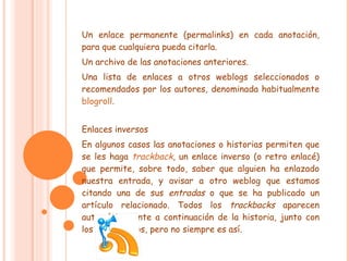Un enlace permanente (permalinks) en cada anotación, para que cualquiera pueda citarla. Un archivo de las anotaciones anteriores. Una lista de enlaces a otros weblogs seleccionados o recomendados por los autores, denominada habitualmente  blogroll . Enlaces inversos En algunos casos las anotaciones o historias permiten que se les haga  trackback , un enlace inverso (o retro enlacé) que permite, sobre todo, saber que alguien ha enlazado nuestra entrada, y avisar a otro weblog que estamos citando una de sus  entradas  o que se ha publicado un artículo relacionado. Todos los  trackbacks  aparecen automáticamente a continuación de la historia, junto con los comentarios, pero no siempre es así. 