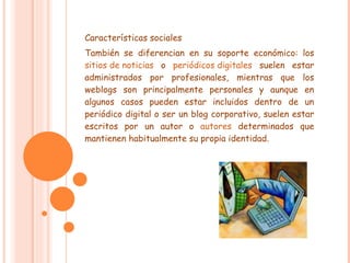 Características sociales También se diferencian en su soporte económico: los  sitios de noticias  o  periódicos digitales  suelen estar administrados por profesionales, mientras que los weblogs son principalmente personales y aunque en algunos casos pueden estar incluidos dentro de un periódico digital o ser un blog corporativo, suelen estar escritos por un autor o  autores  determinados que mantienen habitualmente su propia identidad. 