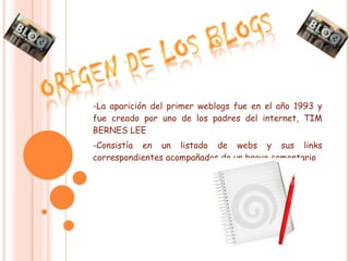 -La aparición del primer weblogs fue en el año 1993 y fue creado por uno de los padres del internet, TIM BERNES LEE -Consistía en un listado de webs y sus links correspondientes acompañados de un breve comentario 