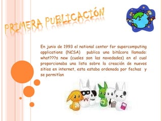 En junio de 1993 el national center for supercomputing applications (NCSA)  publica una bitácora llamada: what???s new (cuales son las novedades) en el cual proporcionaba una lista sobre la creación de nuevos sitios en internet, esta estaba ordenada por fechas  y se permitían comentarios.  