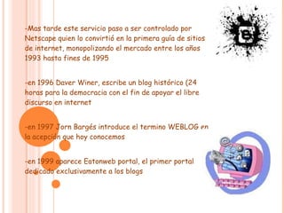 -Mas tarde este servicio paso a ser controlado por Netscape quien lo convirtió en la primera guía de sitios de internet, monopolizando el mercado entre los años 1993 hasta fines de 1995 -en 1996 Daver Winer, escribe un blog histórico (24 horas para la democracia con el fin de apoyar el libre discurso en internet -en 1997 Jorn Bargés introduce el termino WEBLOG en la acepción que hoy conocemos -en 1999 aparece Eatonweb portal, el primer portal dedicado exclusivamente a los blogs  