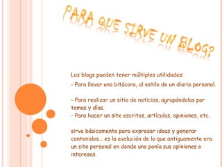 Los blogs pueden tener múltiples utilidades: - Para llevar una bitácora, al estilo de un diario personal.  - Para realizar un sitio de noticias, agrupándolas por temas y días.  - Para hacer un site escritos, artículos, opiniones, etc.  sirve básicamente para expresar ideas y generar contenidos... es la evolución de lo que antiguamente era un site personal en donde uno ponía sus opiniones o intereses.  