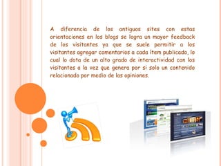 A diferencia de los antiguos sites con estas orientaciones en los blogs se logra un mayor feedback de los visitantes ya que se suele permitir a los visitantes agregar comentarios a cada ítem publicado, lo cual lo dota de un alto grado de interactividad con los visitantes a la vez que genera por si solo un contenido relacionado por medio de las opiniones. 