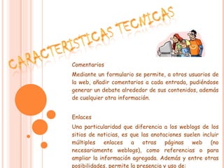 Comentarios Mediante un formulario se permite, a otros usuarios de la web, añadir comentarios a cada entrada, pudiéndose generar un debate alrededor de sus contenidos, además de cualquier otra información. Enlaces Una particularidad que diferencia a los weblogs de los sitios de noticias, es que las anotaciones suelen incluir múltiples enlaces a otras páginas web (no necesariamente weblogs), como referencias o para ampliar la información agregada. Además y entre otras posibilidades, permite la presencia y uso de: 