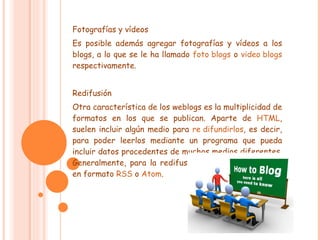 Fotografías y vídeos Es posible además agregar fotografías y vídeos a los blogs, a lo que se le ha llamado  foto blogs  o  video blogs  respectivamente. Redifusión Otra característica de los weblogs es la multiplicidad de formatos en los que se publican. Aparte de  HTML , suelen incluir algún medio para  re difundirlos , es decir, para poder leerlos mediante un programa que pueda incluir datos procedentes de muchos medios diferentes. Generalmente, para la redifusión, se usan  fuentes web  en formato  RSS  o  Atom . 
