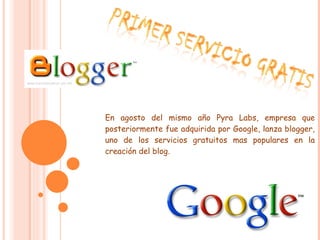 En agosto del mismo año Pyra Labs, empresa que posteriormente fue adquirida por Google, lanza blogger, uno de los servicios gratuitos mas populares en la creación del blog. 