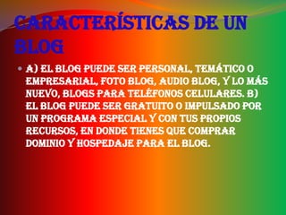 Características de un
blog
 a) El blog puede ser personal, temático o
 empresarial, foto blog, audio blog, y lo más
 nuevo, blogs para teléfonos celulares. b)
 El blog puede ser gratuito o impulsado por
 un programa especial y con tus propios
 recursos, en donde tienes que comprar
 dominio y hospedaje para el blog.
 