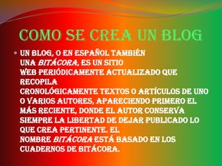 Como se crea un blog
 Un blog, o en español también
 una bitácora, es un sitio
 web periódicamente actualizado que
 recopila
 cronológicamente textos o artículos de uno
 o varios autores, apareciendo primero el
 más reciente, donde el autor conserva
 siempre la libertad de dejar publicado lo
 que crea pertinente. El
 nombre bitácora está basado en los
 cuadernos de bitácora.
 