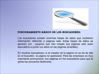 Funcionamiento básico de los buscadores: Los buscadores poseen enormes bases de datos que contienen información referente a páginas web. Estas bases de datos se generan por  usuarios que han creado sus páginas web (esto equivaldría a poner tus datos en las paginas amarillas).  En muchos buscadores, si el creador de la página no se da de alta en el buscador, la página no aparecerá. Para las empresas es muy importante promocionar sus páginas en los buscadores para que la gente las encuentra fácilmente.  