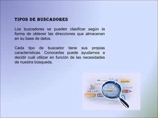 Tipos de buscadores Los buscadores se pueden clasificar según la forma de obtener las direcciones que almacenan en su base de datos.  Cada tipo de buscador tiene sus propias características. Conocerlas puede ayudarnos a decidir cuál utilizar en función de las necesidades de nuestra búsqueda.  