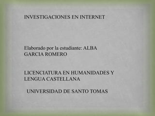 INVESTIGACIONES EN INTERNET
Elaborado por la estudiante: ALBA
GARCIA ROMERO
LICENCIATURA EN HUMANIDADES Y
LENGUA CASTELLANA
UNIVERSIDAD DE SANTO TOMAS
 