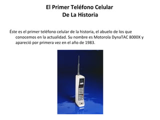 El Primer Teléfono Celular  De La Historia Éste es el primer teléfono celular de la historia, el abuelo de los que conocemos en la actualidad. Su nombre es Motorola DynaTAC 8000X y apareció por primera vez en el año de 1983.  