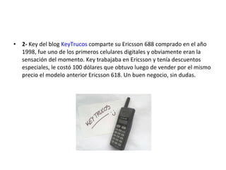 2-  Key del blog  KeyTrucos  comparte su Ericsson 688 comprado en el año 1998, fue uno de los primeros celulares digitales y obviamente eran la sensación del momento. Key trabajaba en Ericsson y tenía descuentos especiales, le costó 100 dólares que obtuvo luego de vender por el mismo precio el modelo anterior Ericsson 618. Un buen negocio, sin dudas. 