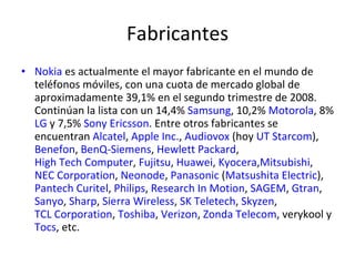 Fabricantes  Nokia  es actualmente el mayor fabricante en el mundo de teléfonos móviles, con una cuota de mercado global de aproximadamente 39,1% en el segundo trimestre de 2008. Continúan la lista con un 14,4%  Samsung , 10,2%  Motorola , 8%  LG  y 7,5%  Sony Ericsson . Entre otros fabricantes se encuentran  Alcatel ,  Apple Inc. ,  Audiovox  (hoy  UT Starcom ),  Benefon ,  BenQ-Siemens ,  Hewlett Packard ,  High Tech Computer ,  Fujitsu ,  Huawei ,  Kyocera , Mitsubishi ,  NEC Corporation ,  Neonode ,  Panasonic  ( Matsushita Electric ),  Pantech Curitel ,  Philips ,  Research In Motion ,  SAGEM ,  Gtran ,  Sanyo ,  Sharp ,  Sierra Wireless ,  SK Teletech ,  Skyzen ,  TCL Corporation ,  Toshiba ,  Verizon ,  Zonda Telecom , verykool y  Tocs , etc. 
