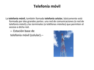 Telefonía móvil La  telefonía móvil , también llamada  telefonía celular , básicamente está formada por dos grandes partes: una red de comunicaciones (o red de telefonía móvil) y los terminales (o teléfonos móviles) que permiten el acceso a dicha red. Estación base de  telefonía móvil (celular).--  