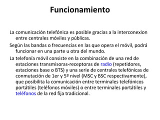 Funcionamiento La comunicación telefónica es posible gracias a la interconexion entre centrales móviles y públicas. Según las bandas o frecuencias en las que opera el móvil, podrá funcionar en una parte u otra del mundo. La telefonía móvil consiste en la combinación de una red de estaciones transmisoras-receptoras de  radio  (repetidores, estaciones base o BTS) y una serie de centrales telefónicas de conmutación de 1er y 5º nivel (MSC y BSC respectivamente), que posibilita la comunicación entre terminales telefónicos portátiles (teléfonos móviles) o entre terminales portátiles y  teléfonos  de la red fija tradicional. 