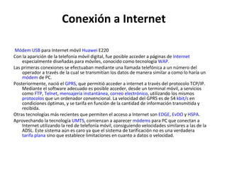 Conexión a Internet   Módem USB  para Internet móvil  Huawei  E220 Con la aparición de la telefonía móvil digital, fue posible acceder a páginas de  Internet  especialmente diseñadas para móviles, conocido como tecnología  WAP . Las primeras conexiones se efectuaban mediante una llamada telefónica a un número del operador a través de la cual se transmitían los datos de manera similar a como lo haría un  módem  de PC. Posteriormente, nació el  GPRS , que permitió acceder a internet a través del protocolo TCP/IP. Mediante el software adecuado es posible acceder, desde un terminal móvil, a servicios como  FTP ,  Telnet ,  mensajería instantánea ,  correo electrónico , utilizando los mismos  protocolos  que un ordenador convencional. La velocidad del GPRS es de 54  kbit /s  en condiciones óptimas, y se tarifa en función de la cantidad de información transmitida y recibida. Otras tecnologías más recientes que permiten el acceso a Internet son  EDGE ,  EvDO  y  HSPA . Aprovechando la tecnología  UMTS , comienzan a aparecer  módems  para PC que conectan a Internet utilizando la red de telefonía móvil, consiguiendo velocidades similares a las de la ADSL. Este sistema aún es caro ya que el sistema de tarificación no es una verdadera  tarifa plana  sino que establece limitaciones en cuanto a datos o velocidad. 