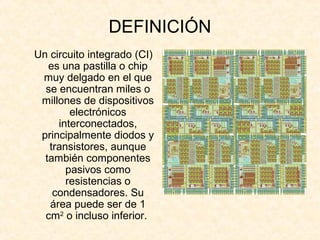 DEFINICIÓN
Un circuito integrado (CI)
es una pastilla o chip
muy delgado en el que
se encuentran miles o
millones de dispositivos
electrónicos
interconectados,
principalmente diodos y
transistores, aunque
también componentes
pasivos como
resistencias o
condensadores. Su
área puede ser de 1
cm2
o incluso inferior.
 