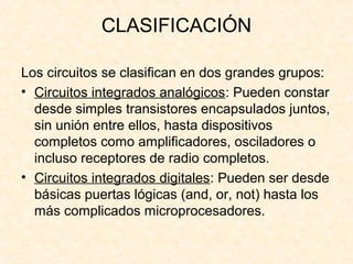 CLASIFICACIÓN
Los circuitos se clasifican en dos grandes grupos:
• Circuitos integrados analógicos: Pueden constar
desde simples transistores encapsulados juntos,
sin unión entre ellos, hasta dispositivos
completos como amplificadores, osciladores o
incluso receptores de radio completos.
• Circuitos integrados digitales: Pueden ser desde
básicas puertas lógicas (and, or, not) hasta los
más complicados microprocesadores.
 