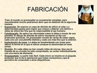 FABRICACIÓN
Traer al mundo un procesador es sumamente complejo, pero
resumiéndolo mucho podríamos decir que se elaboran de la siguiente
manera:
• Exposición. Se expone un capa de dióxido de silicio al calor y a
determinados gases para lograr que crezca y obtener una lámina u
oblea de silicio tan fina que es imperceptible al ojo humano.
• Fotolitografía. Se aplica luz ultravioleta sobre la oblea a través de una
plantilla. El dibujo de dióxido de silicio resultante se fija con
productos químicos. Un procesador consta de varias de estas capas,
cada una con una plantilla distinta y cada una más fina que la anterior.
• Implantación de iones. La oblea es bombardeada con iones para
alterar la forma en la que el silicio conduce la electricidad en esas
zonas.
• División. En cada oblea se han creado miles de micros. Una vez el
trazado de su circuito ha sido comprobado, se cortan individualmente
con una sierra de diamante.
• Empaquetado. La parte más fácil. Cada micro se inserta en el paquete
protector que le da la apariencia que todos conocemos y que le
permitirá ser conectado a otros dispositivos.
 