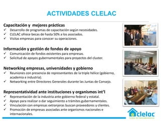 Capacitación y mejores prácticas
 Desarrollo de programas de capacitación según necesidades.
 CLELAC ofrece becas de hasta 50% a los asociados.
 Visitas empresas para conocer su operaciones.
Información y gestión de fondos de apoyo
 Comunicación de fondos existentes para empresas.
 Solicitud de apoyos gubernamentales para proyectos del cluster.
Networking empresas, universidades y gobierno
 Reuniones con presencia de representantes de la triple hélice (gobierno,
academia e industria).
 Networking entre Directores Generales durante las Juntas de Consejo.
Representatividad ante instituciones y organismos int’l
 Representación de la industria ante gobierno federal y estatal.
 Apoyo para realizar o dar seguimiento a trámites gubernamentales.
 Vinculación con empresas extranjeras buscan proveedores y clientes.
 Promoción de empresas asociadas ante organismos nacionales e
internacionales.
•ACTIVIDADES CLELAC
 