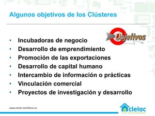 Algunos objetivos de los Clústeres
• Incubadoras de negocio
• Desarrollo de emprendimiento
• Promoción de las exportaciones
• Desarrollo de capital humano
• Intercambio de información o prácticas
• Vinculación comercial
• Proyectos de investigación y desarrollo
www.cluster-excellence.eu
 