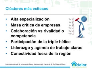 Clústeres más exitosos
• Alta especialización
• Masa crítica de empresas
• Colaboración vs rivalidad o
competencia
• Participación de la triple hélice
• Liderazgo y agenda de trabajo claras
• Conectividad fuera de la región
Información extraída de presentación Cluster Development in Practice de de Ifor Ffowcs-Williams
 