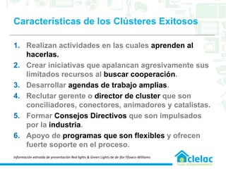 Características de los Clústeres Exitosos
1. Realizan actividades en las cuales aprenden al
hacerlas.
2. Crear iniciativas que apalancan agresivamente sus
limitados recursos al buscar cooperación.
3. Desarrollar agendas de trabajo amplias.
4. Reclutar gerente o director de cluster que son
conciliadores, conectores, animadores y catalistas.
5. Formar Consejos Directivos que son impulsados
por la industria.
6. Apoyo de programas que son flexibles y ofrecen
fuerte soporte en el proceso.
Información extraída de presentación Red lights & Green Lights de de Ifor Ffowcs-Williams
 
